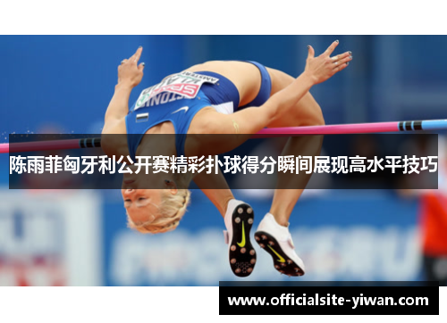 陈雨菲匈牙利公开赛精彩扑球得分瞬间展现高水平技巧