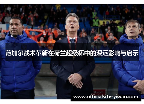 范加尔战术革新在荷兰超级杯中的深远影响与启示 范加尔战术革新在荷兰超级杯中的深远影响与启示