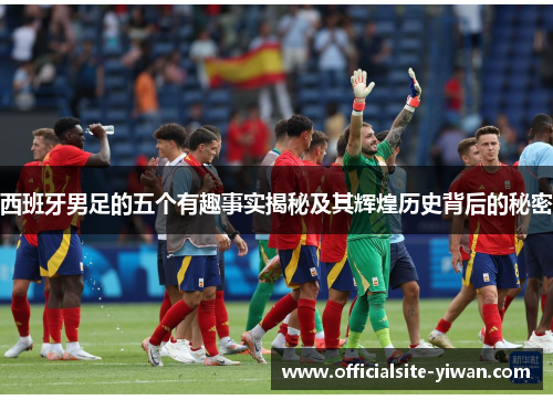 西班牙男足的五个有趣事实揭秘及其辉煌历史背后的秘密