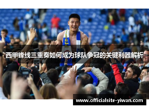 西甲锋线三重奏如何成为球队争冠的关键利器解析