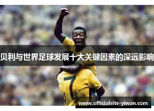 贝利与世界足球发展十大关键因素的深远影响 贝利与世界足球发展十大关键因素的深远影响
