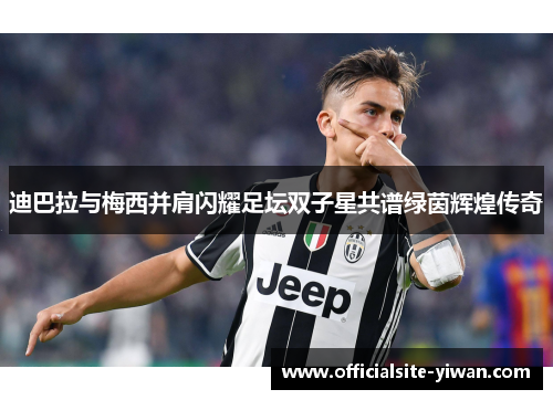 迪巴拉与梅西并肩闪耀足坛双子星共谱绿茵辉煌传奇