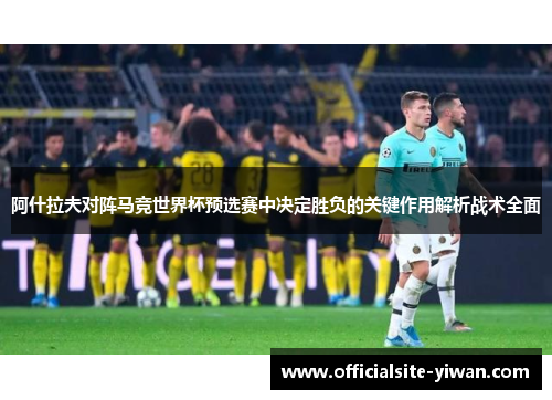 阿什拉夫对阵马竞世界杯预选赛中决定胜负的关键作用解析战术全面