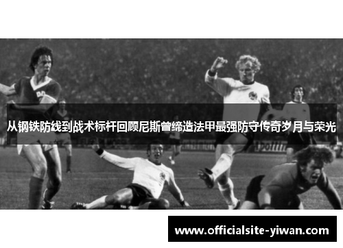 从钢铁防线到战术标杆回顾尼斯曾缔造法甲最强防守传奇岁月与荣光