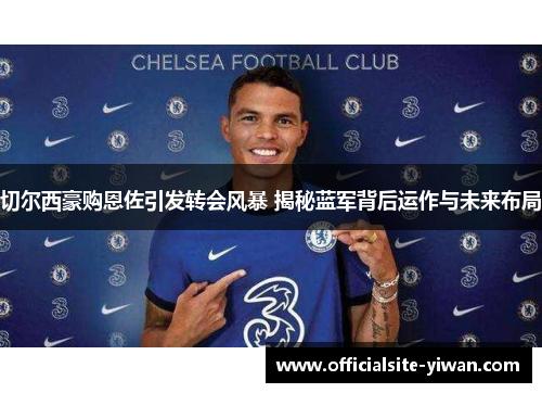 切尔西豪购恩佐引发转会风暴 揭秘蓝军背后运作与未来布局