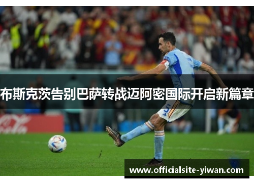 布斯克茨告别巴萨转战迈阿密国际开启新篇章