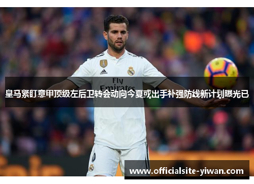 皇马紧盯意甲顶级左后卫转会动向今夏或出手补强防线新计划曝光已